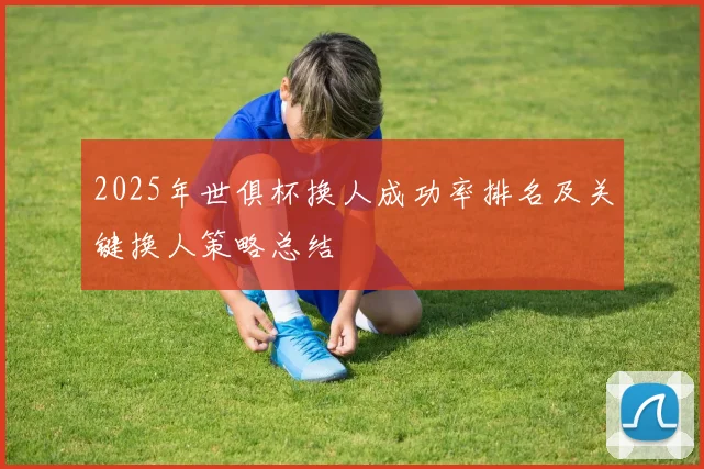 2025年世俱杯换人成功率排名及关键换人策略总结