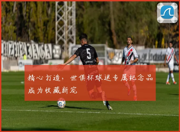 精心打造，世俱杯球迷专属纪念品成为收藏新宠