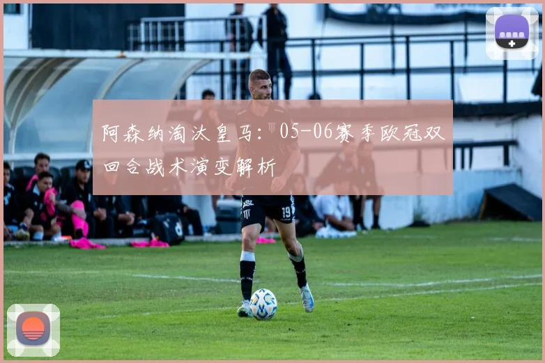 阿森纳淘汰皇马：05-06赛季欧冠双回合战术演变解析