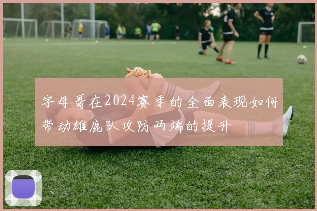 字母哥在2024赛季的全面表现如何带动雄鹿队攻防两端的提升