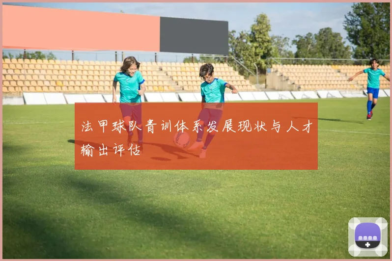 法甲球队青训体系发展现状与人才输出评估
